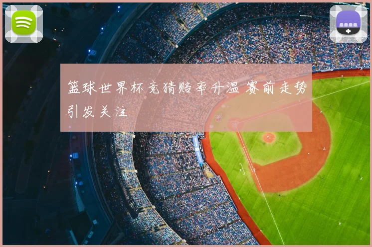 篮球世界杯竞猜赔率升温 赛前走势引发关注