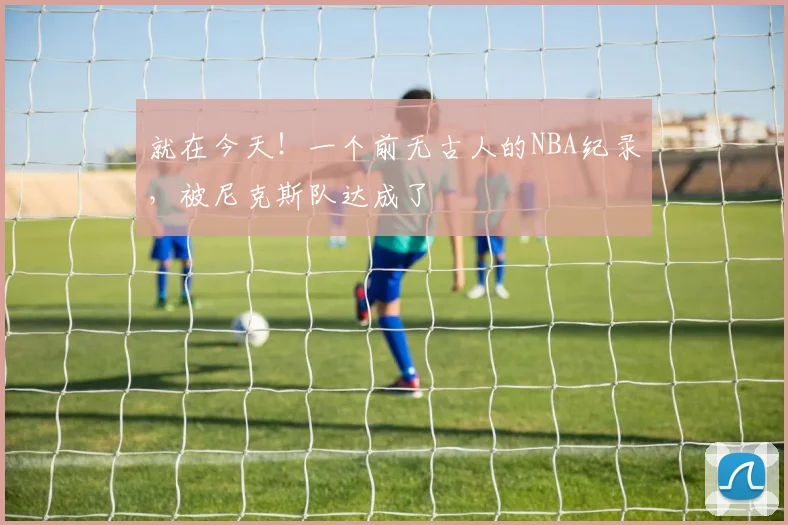 就在今天!一个前无古人的NBA纪录,被尼克斯队达成了